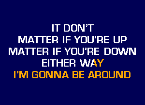 IT DON'T
MATTER IF YOU'RE UP
MATTER IF YOU'RE DOWN
EITHER WAY
I'M GONNA BE AROUND