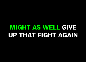 MIGHT AS WELL GIVE

UP THAT FIGHT AGAIN