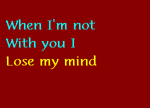 When I'm not
With you I

Lose my mind