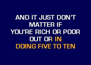 AND IT JUST DON'T
MATTER IF
YOU'RE RICH OR POOR
OUT OR IN
DOING FIVE TO TEN

g