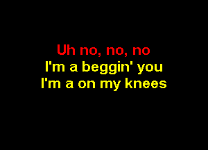 Uh no, no, no
I'm a beggin' you

I'm a on my knees