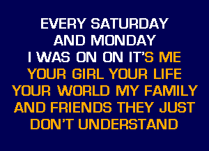 EVERY SATURDAY
AND MONDAY
IWAS ON ON IT'S ME
YOUR GIRL YOUR LIFE
YOUR WORLD MY FAMILY
AND FRIENDS THEY JUST
DON'T UNDERSTAND