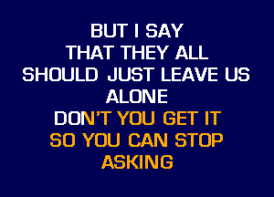 BUT I SAY
THAT THEY ALL
SHOULD JUST LEAVE US
ALONE
DON'T YOU GET IT
SO YOU CAN STOP
ASKING