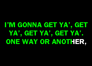 PM GONNA GET YN, GET
YN, GET YN, GET YN.

ONE WAY 0R ANOTHER,