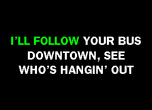 PLL FOLLOW YOUR BUS

DOWNTOWN, SEE
WHOB HANGIN, our