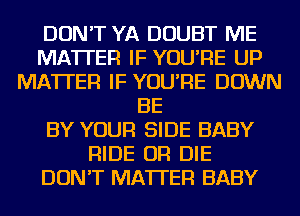 DON'T YA DOUBT ME
MATTER IF YOU'RE UP
MATTER IF YOU'RE DOWN
BE
BY YOUR SIDE BABY
RIDE OR DIE
DON'T MATTER BABY