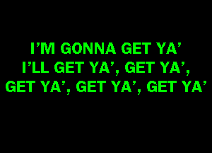 PM GONNA GET YN
VLL GET YN, GET YN,
GET YN, GET YN, GET YN