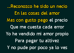 ..Reconozco he sido un necio
En las cosas del amor
Mas con gusto pago el precio
Que me cuesta cada error
Yo he vendido mi amor propio
Para pagar tu altivez
Y no pude por poco ya lo ves