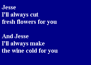 J esse
I'll always cut
fresh flowers for you

And Jesse
I'll always make
the wine cold for you