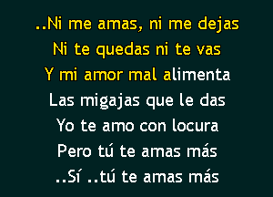 ..Ni me amas, ni me dejas
Ni te quedas ni te vas
Y mi amor mal alimenta
Las migajas que le das
Yo te amo con locura
Pero tLi te amas mas

..SI' ..tti te amas mais l