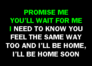 PROMISE ME
YOUIL WAIT FOR ME
I NEED TO KNOW YOU
FEEL THE SAME WAY
T00 AND VLL BE HOME,
VLL BE HOME SOON