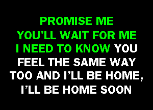 PROMISE ME
YOUIL WAIT FOR ME
I NEED TO KNOW YOU
FEEL THE SAME WAY
T00 AND VLL BE HOME,
VLL BE HOME SOON