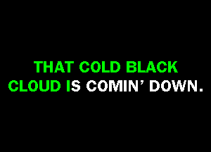 THAT COLD BLACK

CLOUD IS COMIW DOWN.