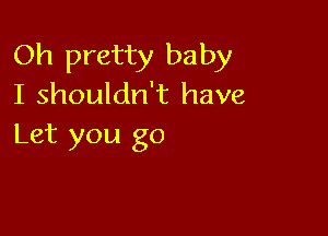 Oh pretty baby
I shouldn't have

Let you go