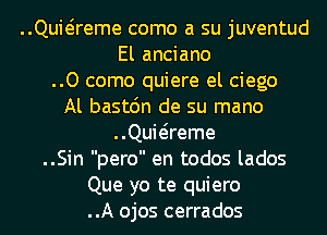 ..Quwreme como a su juventud
El anciano
..0 come quiere el ciego
Al bastc'm de su mano
..Quwreme
..Sin pero en todos lados
Que yo te quiero
..A ojos cerrados