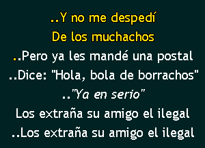 ..Y no me despedl'
De los muchachos
..Pero ya les mande? una postal
..Dicei Hola, bola de borrachos
..Ya en serfo
Los extraFIa su amigo el ilegal
..Los extraFIa su amigo el ilegal