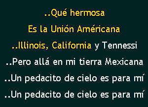 ..Qw hermosa
Es la Uni6n Ameiricana
..Illinois, California y Tennessi
..Pero allai en mi tierra Mexicana
..Un pedacito de cielo es para ml'

..Un pedacito de cielo es para ml'