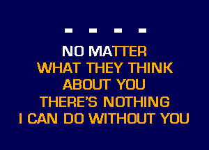 NO MATTER
WHAT THEY THINK
ABOUT YOU
THERE'S NOTHING
I CAN DO WITHOUT YOU