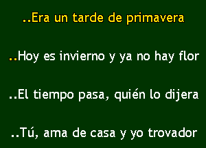 ..Era un tarde de primavera
..Hoy es invierno y ya no hay flor
..El tiempo pasa, quwn lo dijera

..TLi, ama de casa y yo trovador