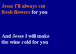 J esse I'll always cut
fresh flowers for you

And J esse I will make
the wine cold for you