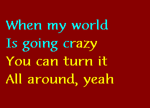 When my world
Is going crazy

You can turn it
All around, yeah