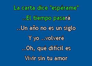 La carta dice espeirame
..El tiempo pasara
..Un aFlo no es un siglo

Y yo ..volvem

..Oh, qw dificil es

Vivir sin tu amor