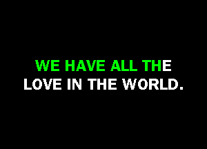 WE HAVE ALL THE

LOVE IN THE WORLD.
