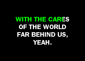WITH THE CARES
OF THE WORLD

FAR BEHIND US,
YEAH.