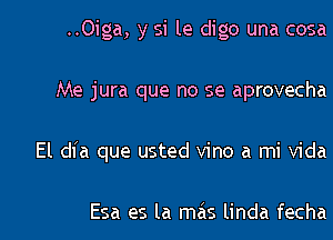 ..0iga, y si le digo una cosa

Me jura que no se aprovecha

El dia que usted vino a mi Vida

Esa es la mas linda fecha