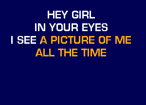HEY GIRL
IN YOUR EYES
I SEE A PICTURE OF ME
ALL THE TIME
