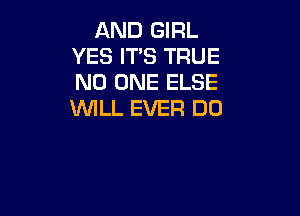 AND GIRL
YES ITS TRUE
NO ONE ELSE

WILL EVER DO