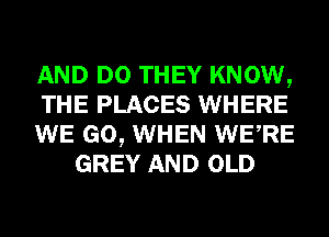 AND DO THEY KNOW,

THE PLACES WHERE

WE GO, WHEN WERE
GREY AND OLD