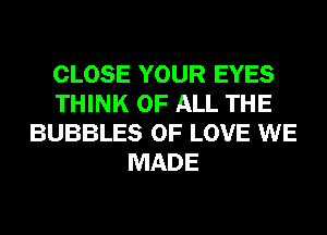 CLOSE YOUR EYES
THINK OF ALL THE
BUBBLES OF LOVE WE
MADE