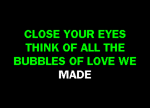 CLOSE YOUR EYES
THINK OF ALL THE
BUBBLES OF LOVE WE
MADE