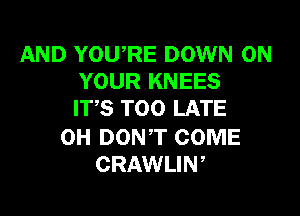 AND YOU,RE DOWN ON
YOUR KNEES
ITS TOO LATE

0H DONT COME
CRAWLIW