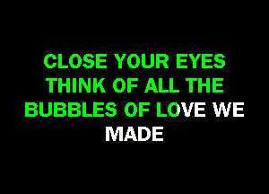 CLOSE YOUR EYES
THINK OF ALL THE
BUBBLES OF LOVE WE
MADE