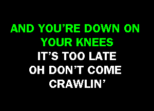 AND YOU,RE DOWN ON
YOUR KNEES

ITS TOO LATE
OH DONT COME
CRAWLIW