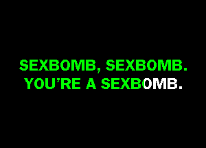 SEXBOMB, SEXBOMB.
YOURE A SEXBOMB.