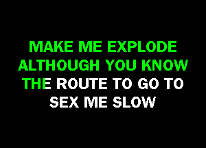 MAKE ME EXPLODE
ALTHOUGH YOU KNOW
THE ROUTE TO GO TO

SEX ME SLOW