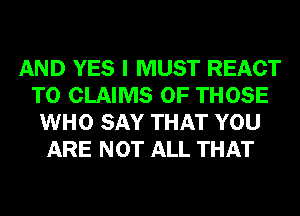 AND YES I MUST REACT
T0 CLAIMS OF THOSE
WHO SAY THAT YOU
ARE NOT ALL THAT