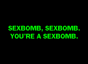 SEXBOMB, SEXBOMB.
YOURE A SEXBOMB.