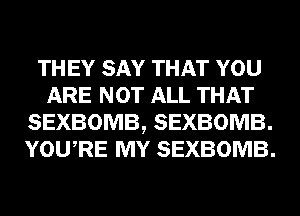 TH EY SAY THAT YOU
ARE NOT ALL THAT
SEXBOMB, SEXBOMB.
YOURE MY SEXBOMB.