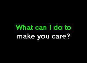 What can I do to

make you care?