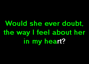 Would she ever doubt,

the way I feel about her
in my heart?