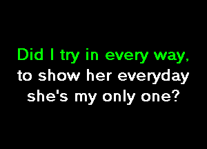 Did I try in every way,

to show her everyday
she's my only one?