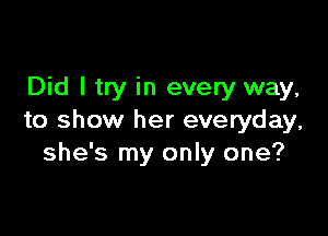 Did I try in every way,

to show her everyday,
she's my only one?