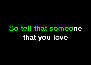 So tell that someone

that you love