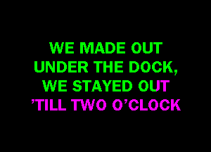 WE MADE OUT
UNDER THE DOCK,

WE STAYED OUT
TILL TWO 0 CLOCK