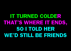 IT TURNED COLDER
THATS WHERE IT ENDS,
SO I TOLD HER
WED STILL BE FRIENDS