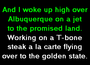 And I woke up high over
Albuquerque on a jet
to the promised land.

Working on a T-bone
steak a la carte flying

over to the golden state.